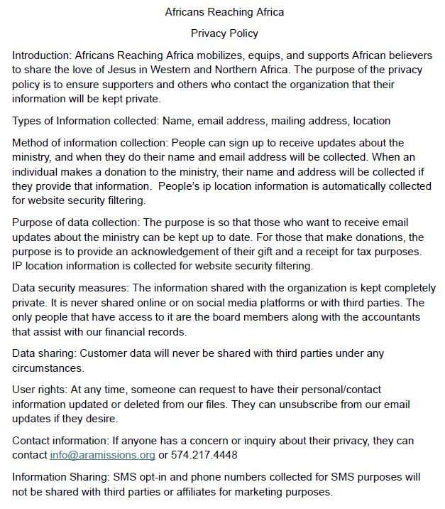 Africans Reaching Africa Privacy Policy Introduction: Africans Reaching Africa mobilizes, equips, and supports African believers to share the love of Jesus in Western and Northern Africa. The purpose of the privacy policy is to ensure supporters and others who contact the organization that their information will be kept private. Types of Information collected: Name, email address, mailing address Method of information collection: People can sign up to receive updates about the ministry, and when they do their name and email address will be collected. When an individual makes a donation to the ministry, their name and address will be collected if they provide that information. Purpose of data collection: The purpose is so that those who want to receive email updates about the ministry can be kept up to date. For those that make donations, the purpose is to provide an acknowledgement of their gift and a receipt for tax purposes. Data security measures: The information shared with the organization is kept completely private. It is never shared online or on social media platforms or with third parties. The only people that have access to it are the board members along with the accountants that assist with our financial records. Data sharing: Customer data will never be shared with third parties under any circumstances. User rights: At any time, someone can request to have their personal/contact information updated or deleted from our files. They can unsubscribe from our email updates if they desire. Contact information: If anyone has a concern or inquiry about their privacy, they can contact info@aramissions.org Information Sharing: SMS opt-in and phone numbers collected for SMS purposes will not be shared with third parties or affiliates for marketing purposes.